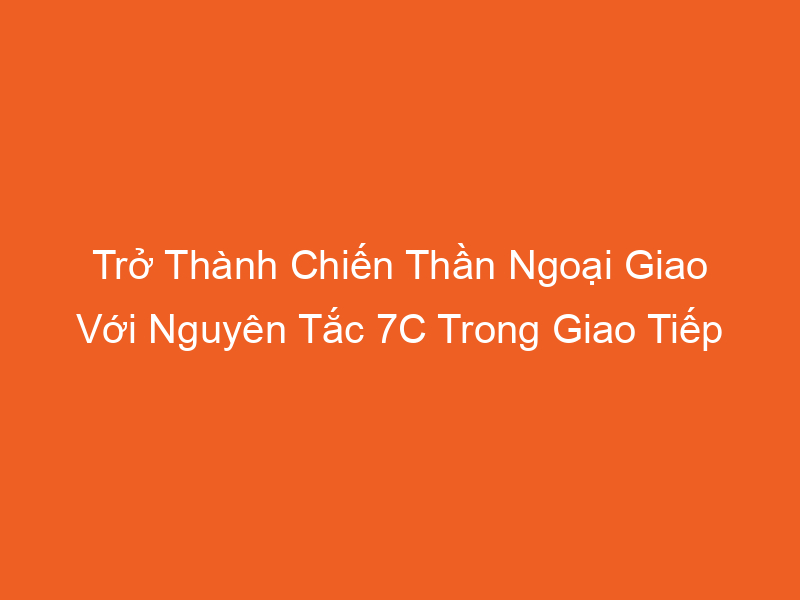 Trở Thành Chiến Thần Ngoại Giao Với Nguyên Tắc 7C Trong Giao Tiếp | 2025