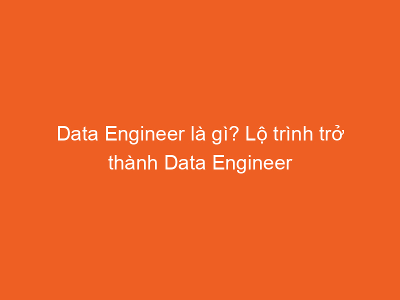 Data Engineer là gì? Lộ trình trở thành Data Engineer | 2024